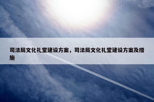 司法局文化礼堂建设方案，司法局文化礼堂建设方案及措施-第1张图片-冷动云