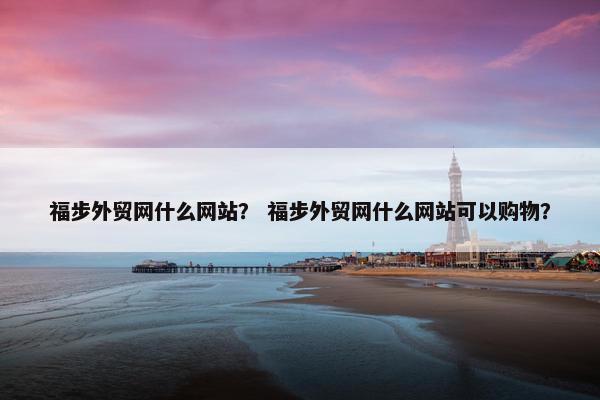 福步外贸网什么网站？ 福步外贸网什么网站可以购物？-第1张图片-冷动云