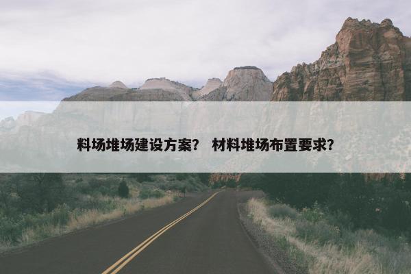 料场堆场建设方案？ 材料堆场布置要求？-第1张图片-冷动云