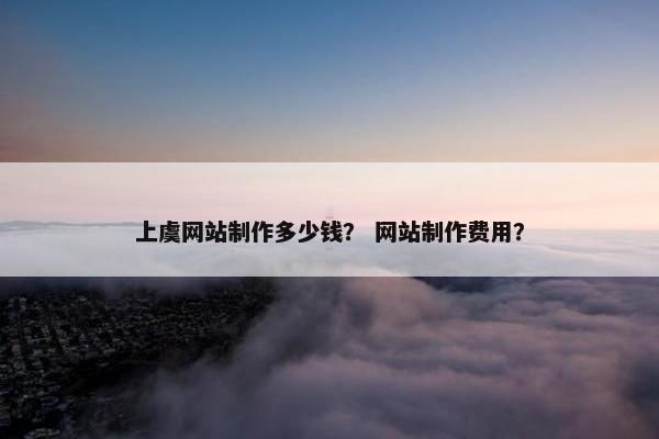 上虞网站制作多少钱？ 网站制作费用？-第1张图片-冷动云