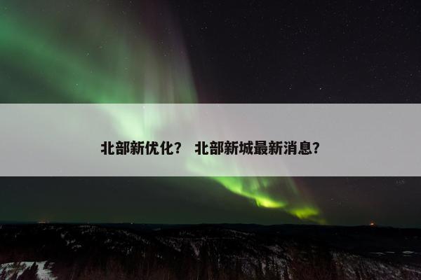 北部新优化？ 北部新城最新消息？-第1张图片-冷动云