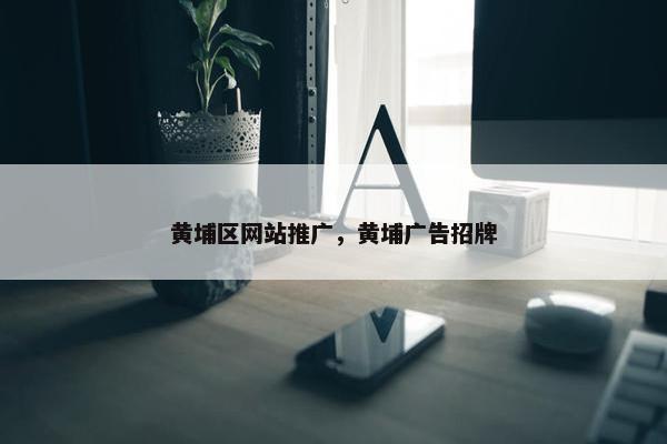 黄埔区网站推广，黄埔广告招牌-第1张图片-冷动云