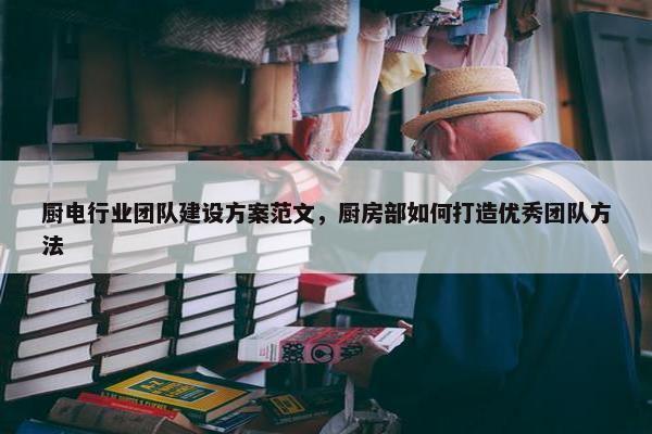 厨电行业团队建设方案范文，厨房部如何打造优秀团队方法-第1张图片-冷动云
