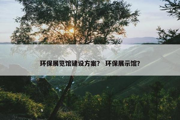 环保展览馆建设方案？ 环保展示馆？-第1张图片-冷动云