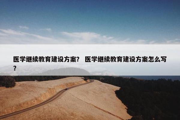 医学继续教育建设方案？ 医学继续教育建设方案怎么写？-第1张图片-冷动云