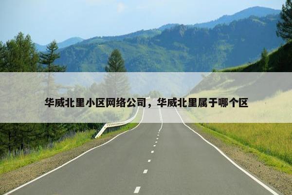 华威北里小区网络公司，华威北里属于哪个区-第1张图片-冷动云