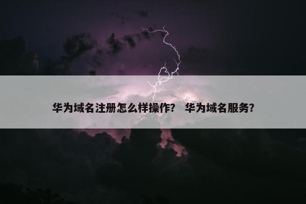 华为域名注册怎么样操作？ 华为域名服务？-第1张图片-冷动云