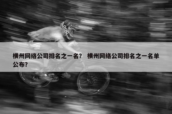 横州网络公司排名之一名？ 横州网络公司排名之一名单公布？-第1张图片-冷动云