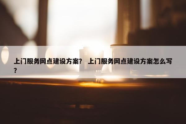 上门服务网点建设方案？ 上门服务网点建设方案怎么写？-第1张图片-冷动云