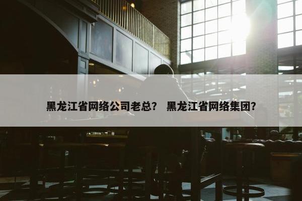 黑龙江省网络公司老总？ 黑龙江省网络集团？-第1张图片-冷动云