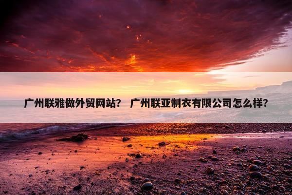 广州联雅做外贸网站？ 广州联亚制衣有限公司怎么样？-第1张图片-冷动云