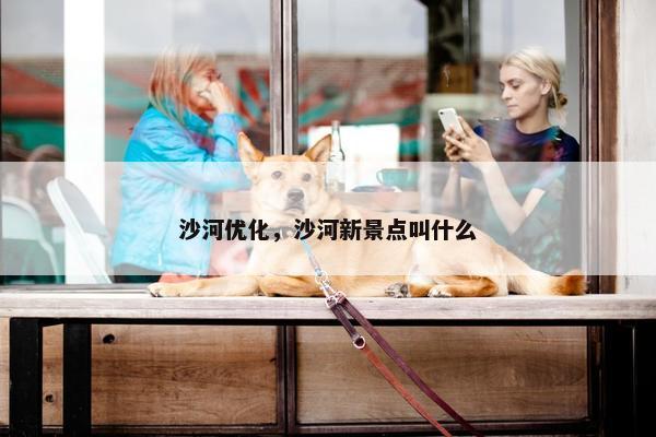 沙河优化，沙河新景点叫什么-第1张图片-冷动云