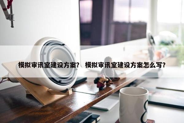 模拟审讯室建设方案？ 模拟审讯室建设方案怎么写？-第1张图片-冷动云