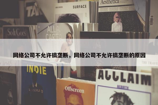 网络公司不允许搞垄断，网络公司不允许搞垄断的原因-第1张图片-冷动云