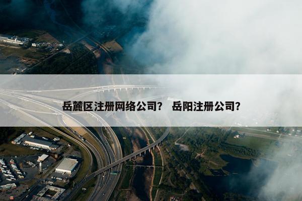 岳麓区注册网络公司？ 岳阳注册公司？-第1张图片-冷动云