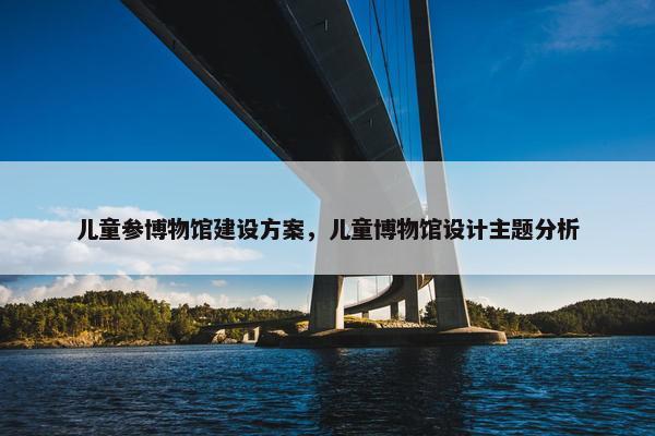 儿童参博物馆建设方案，儿童博物馆设计主题分析-第1张图片-冷动云