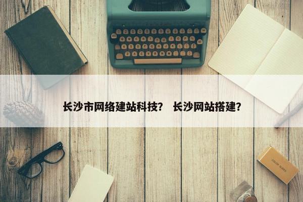 长沙市网络建站科技？ 长沙网站搭建？-第1张图片-冷动云