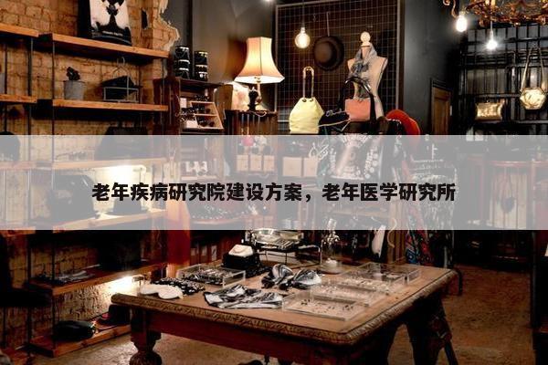 老年疾病研究院建设方案，老年医学研究所-第1张图片-冷动云