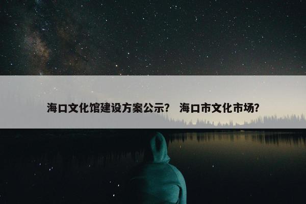 海口文化馆建设方案公示？ 海口市文化市场？-第1张图片-冷动云