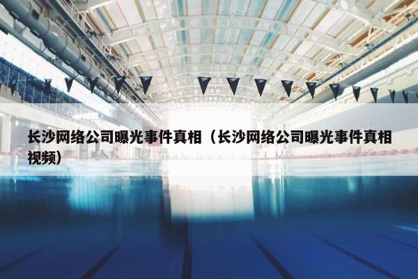 长沙网络公司曝光事件真相（长沙网络公司曝光事件真相视频）-第1张图片-冷动云