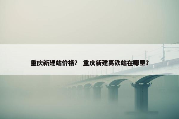 重庆新建站价格？ 重庆新建高铁站在哪里？-第1张图片-冷动云