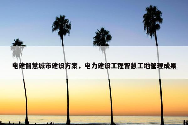 电建智慧城市建设方案，电力建设工程智慧工地管理成果-第1张图片-冷动云