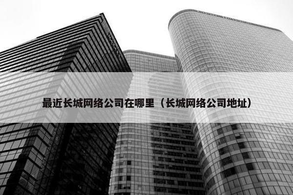 最近长城网络公司在哪里（长城网络公司地址）-第1张图片-冷动云