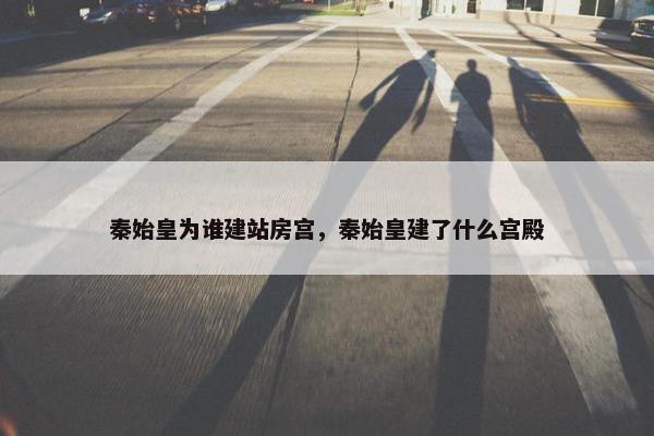 秦始皇为谁建站房宫，秦始皇建了什么宫殿-第1张图片-冷动云