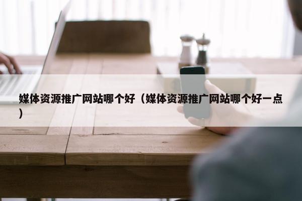 媒体资源推广网站哪个好（媒体资源推广网站哪个好一点）-第1张图片-冷动云