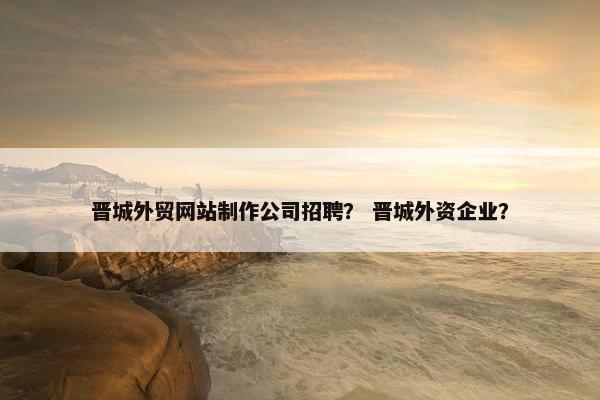 晋城外贸网站制作公司招聘？ 晋城外资企业？-第1张图片-冷动云