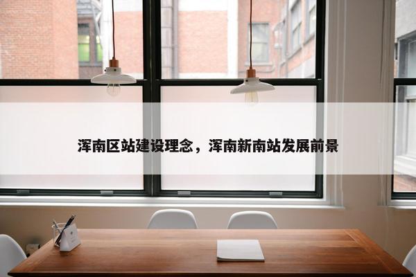 浑南区站建设理念，浑南新南站发展前景-第1张图片-冷动云