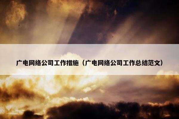 广电网络公司工作措施（广电网络公司工作总结范文）-第1张图片-冷动云