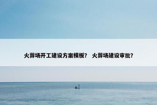 火葬场开工建设方案模板？ 火葬场建设审批？-第1张图片-冷动云