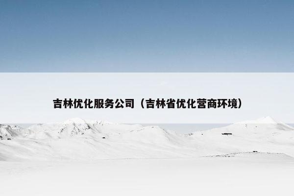 吉林优化服务公司（吉林省优化营商环境）-第1张图片-冷动云