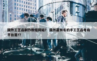 国外工艺品制作教程网站？ 国外最有名的手工艺品电商平台是?？