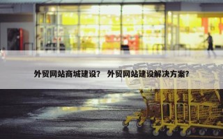 外贸网站商城建设？ 外贸网站建设解决方案？