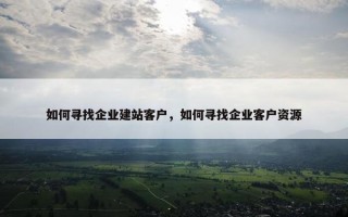 如何寻找企业建站客户，如何寻找企业客户资源