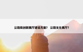 公路局创新展厅建设方案？ 公路文化展厅？