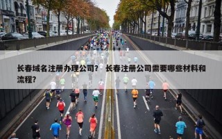 长春域名注册办理公司？ 长春注册公司需要哪些材料和流程？