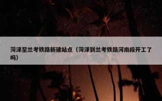 菏泽至兰考铁路新建站点（菏泽到兰考铁路河南段开工了吗）