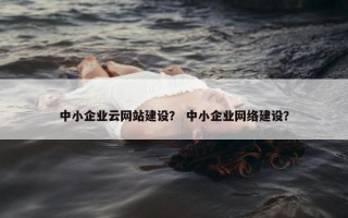 中小企业云网站建设？ 中小企业网络建设？