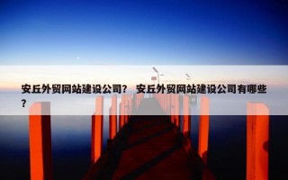 安丘外贸网站建设公司？ 安丘外贸网站建设公司有哪些？
