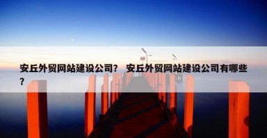 安丘外贸网站建设公司？ 安丘外贸网站建设公司有哪些？