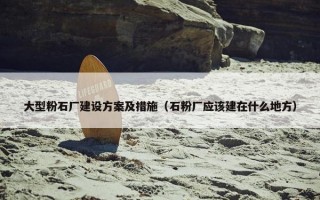 大型粉石厂建设方案及措施（石粉厂应该建在什么地方）