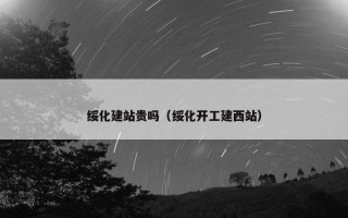 绥化建站贵吗（绥化开工建西站）