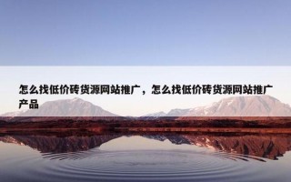 怎么找低价砖货源网站推广，怎么找低价砖货源网站推广产品