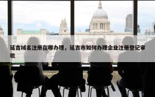 延吉域名注册在哪办理，延吉市如何办理企业注册登记审批