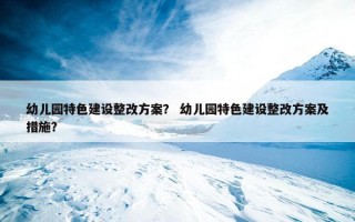 幼儿园特色建设整改方案？ 幼儿园特色建设整改方案及措施？