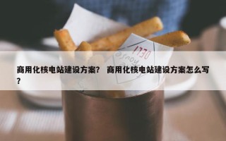 商用化核电站建设方案？ 商用化核电站建设方案怎么写？
