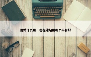 建站什么用，现在建站用哪个平台好